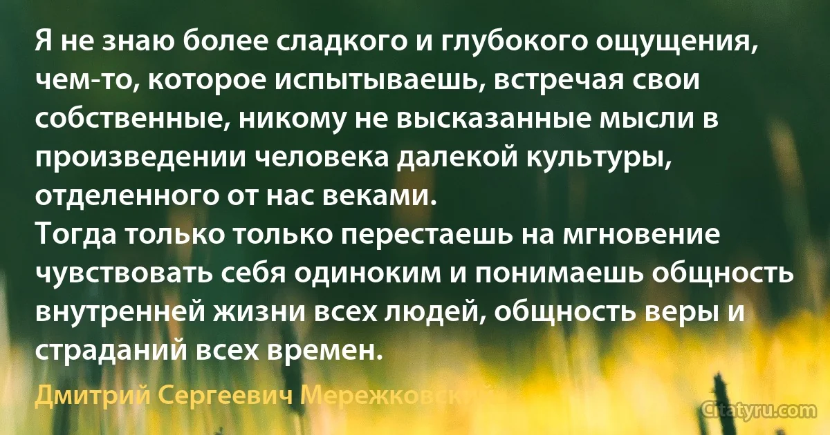 Я не знаю более сладкого и глубокого ощущения, чем-то, которое испытываешь, встречая свои собственные, никому не высказанные мысли в произведении человека далекой культуры, отделенного от нас веками.
Тогда только только перестаешь на мгновение чувствовать себя одиноким и понимаешь общность внутренней жизни всех людей, общность веры и страданий всех времен. (Дмитрий Сергеевич Мережковский)