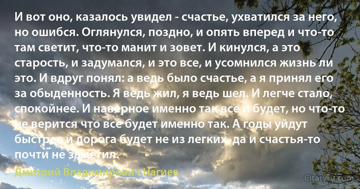 И вот оно, казалось увидел - счастье, ухватился за него, но ошибся. Оглянулся, поздно, и опять вперед и что-то там светит, что-то манит и зовет. И кинулся, а это старость, и задумался, и это все, и усомнился жизнь ли это. И вдруг понял: а ведь было счастье, а я принял его за обыденность. Я ведь жил, я ведь шел. И легче стало, спокойнее. И наверное именно так все и будет, но что-то не верится что все будет именно так. А годы уйдут быстрее и дорога будет не из легких, да и счастья-то почти не заметил. (Дмитрий Владимирович Нагиев)