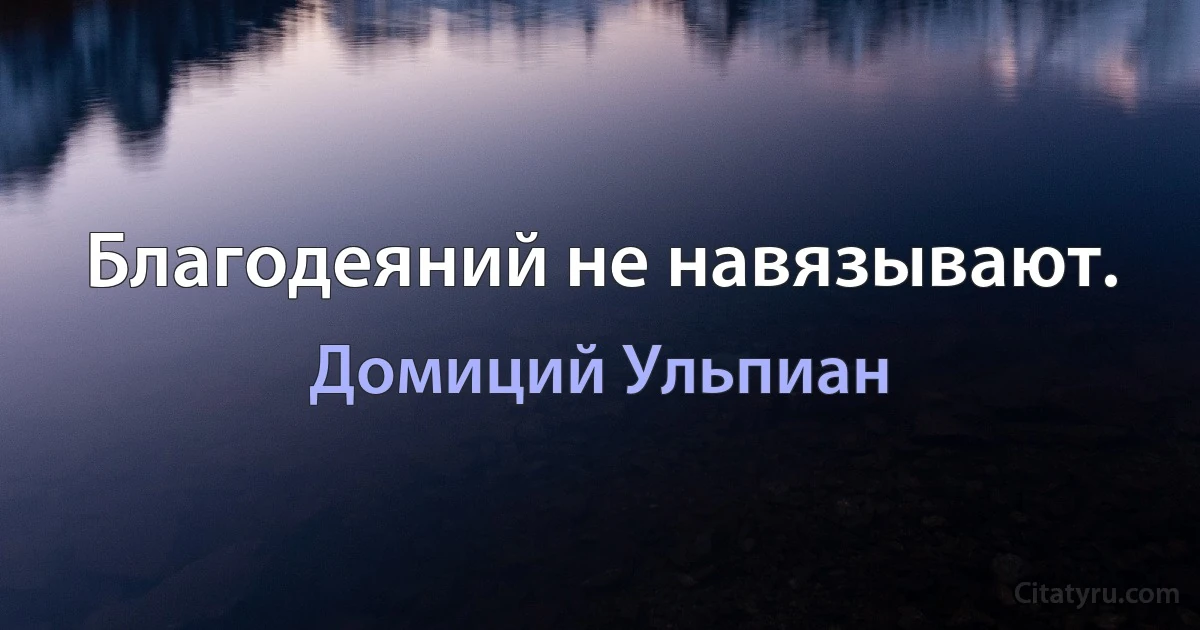 Благодеяний не навязывают. (Домиций Ульпиан)