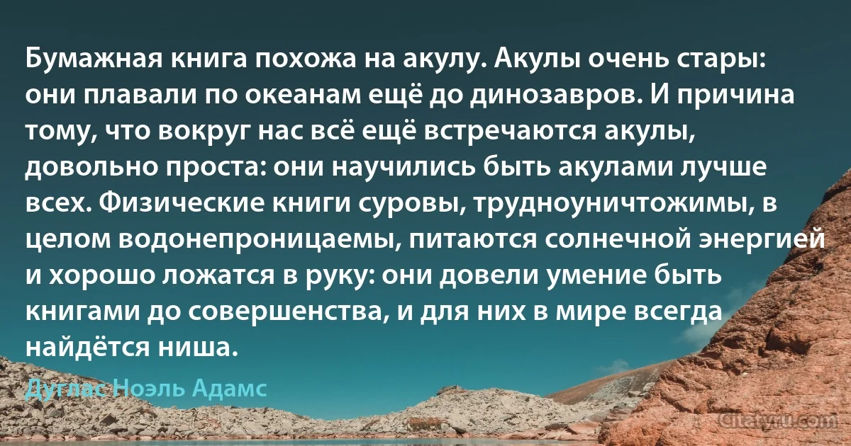 Бумажная книга похожа на акулу. Акулы очень стары: они плавали по океанам ещё до динозавров. И причина тому, что вокруг нас всё ещё встречаются акулы, довольно проста: они научились быть акулами лучше всех. Физические книги суровы, трудноуничтожимы, в целом водонепроницаемы, питаются солнечной энергией и хорошо ложатся в руку: они довели умение быть книгами до совершенства, и для них в мире всегда найдётся ниша. (Дуглас Ноэль Адамс)