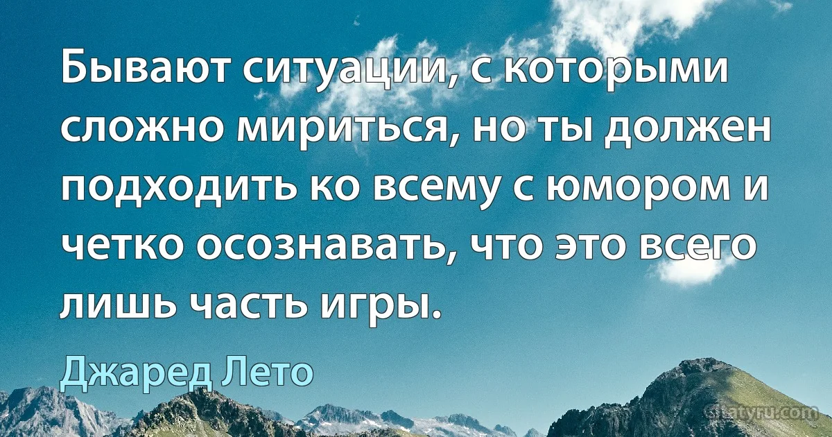 Бывают ситуации, с которыми сложно мириться, но ты должен подходить ко всему с юмором и четко осознавать, что это всего лишь часть игры. (Джаред Лето)