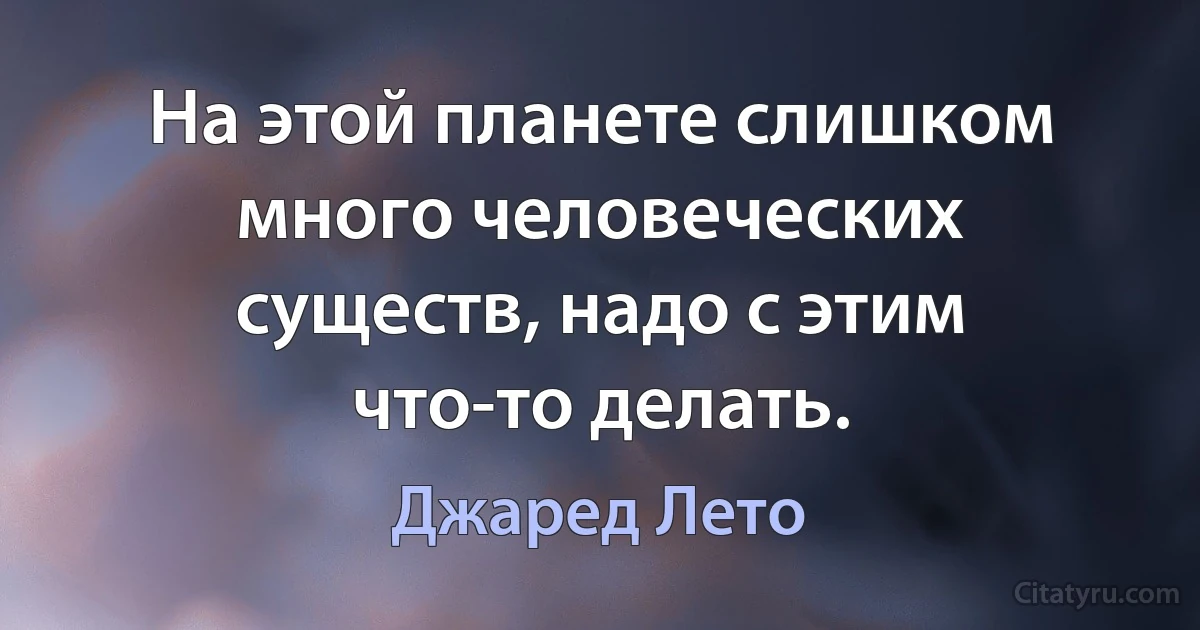 На этой планете слишком много человеческих существ, надо с этим что-то делать. (Джаред Лето)