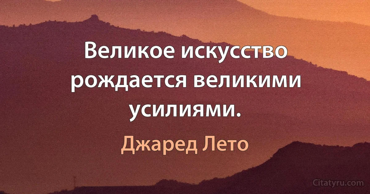 Великое искусство рождается великими усилиями. (Джаред Лето)