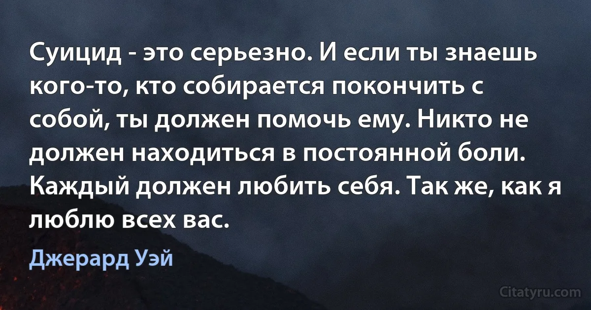 Суицид - это серьезно. И если ты знаешь кого-то, кто собирается покончить с собой, ты должен помочь ему. Никто не должен находиться в постоянной боли. Каждый должен любить себя. Так же, как я люблю всех вас. (Джерард Уэй)