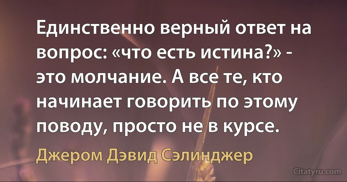 Единственно верный ответ на вопрос: «что есть истина?» - это молчание. А все те, кто начинает говорить по этому поводу, просто не в курсе. (Джером Дэвид Сэлинджер)