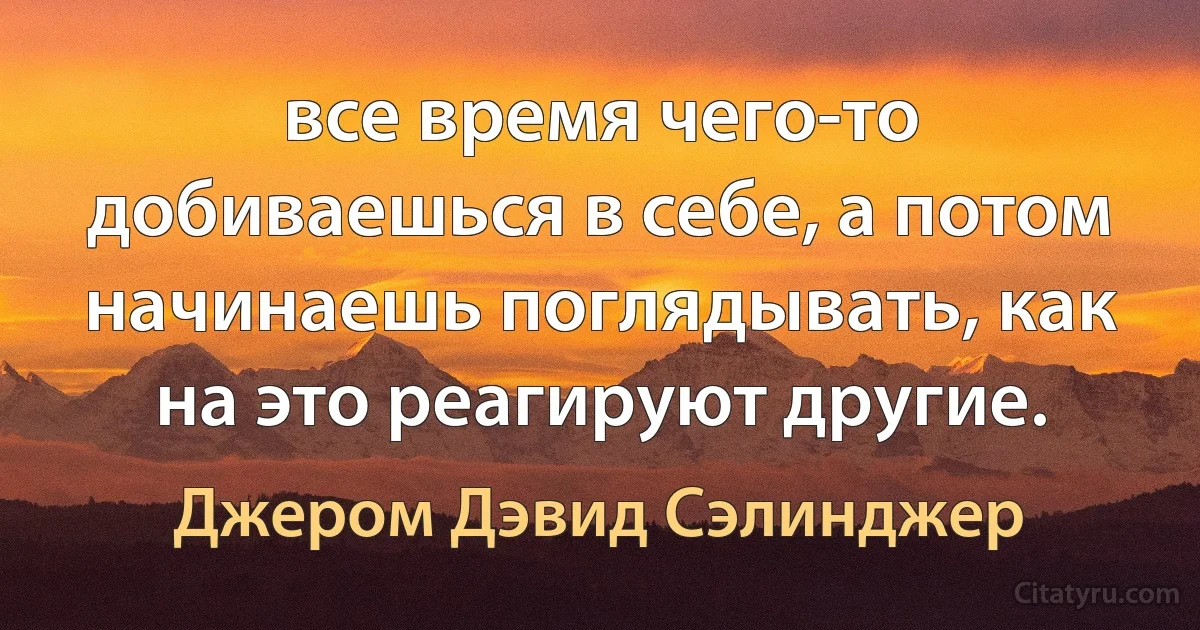 все время чего-то добиваешься в себе, а потом начинаешь поглядывать, как на это реагируют другие. (Джером Дэвид Сэлинджер)