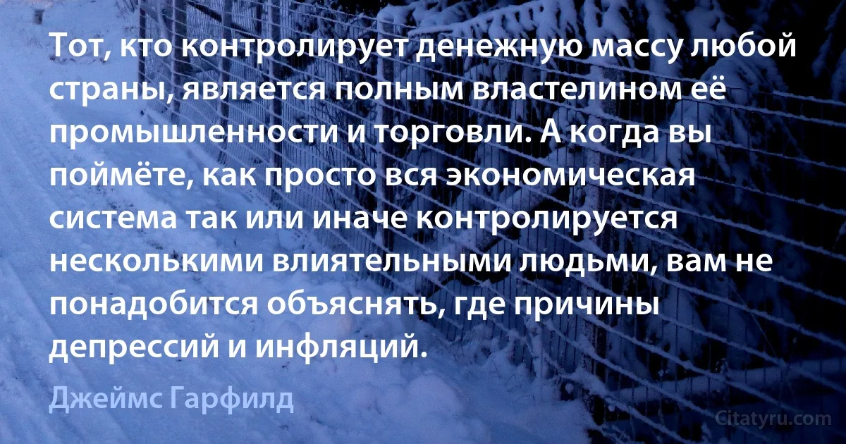 Тот, кто контролирует денежную массу любой страны, является полным властелином её промышленности и торговли. А когда вы поймёте, как просто вся экономическая система так или иначе контролируется несколькими влиятельными людьми, вам не понадобится объяснять, где причины депрессий и инфляций. (Джеймс Гарфилд)