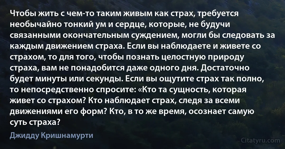 Чтобы жить с чем-то таким живым как страх, требуется необычайно тонкий ум и сердце, которые, не будучи связанными окончательным суждением, могли бы следовать за каждым движением страха. Если вы наблюдаете и живете со страхом, то для того, чтобы познать целостную природу страха, вам не понадобится даже одного дня. Достаточно будет минуты или секунды. Если вы ощутите страх так полно, то непосредственно спросите: «Кто та сущность, которая живет со страхом? Кто наблюдает страх, следя за всеми движениями его форм? Кто, в то же время, осознает самую суть страха? (Джидду Кришнамурти)