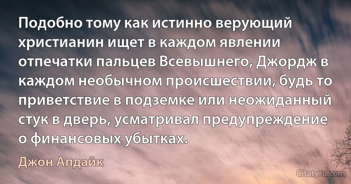 Подобно тому как истинно верующий христианин ищет в каждом явлении отпечатки пальцев Всевышнего, Джордж в каждом необычном происшествии, будь то приветствие в подземке или неожиданный стук в дверь, усматривал предупреждение о финансовых убытках. (Джон Апдайк)