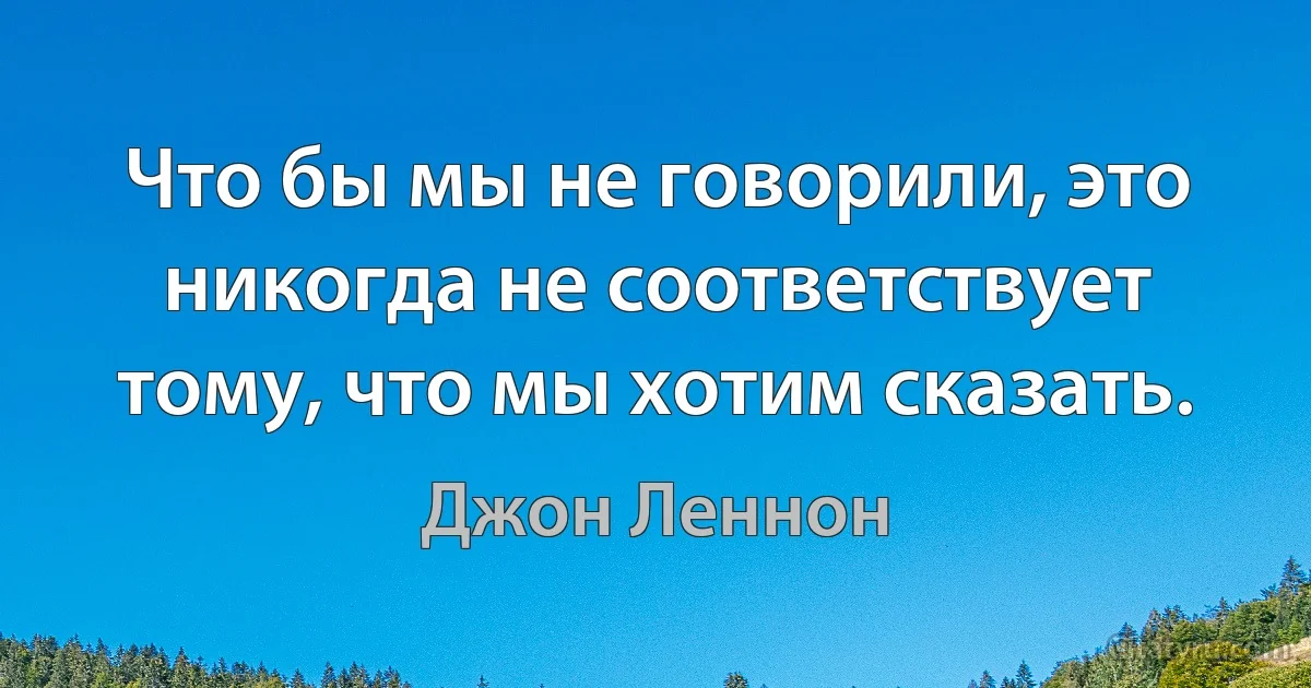 Что бы мы не говорили, это никогда не соответствует тому, что мы хотим сказать. (Джон Леннон)