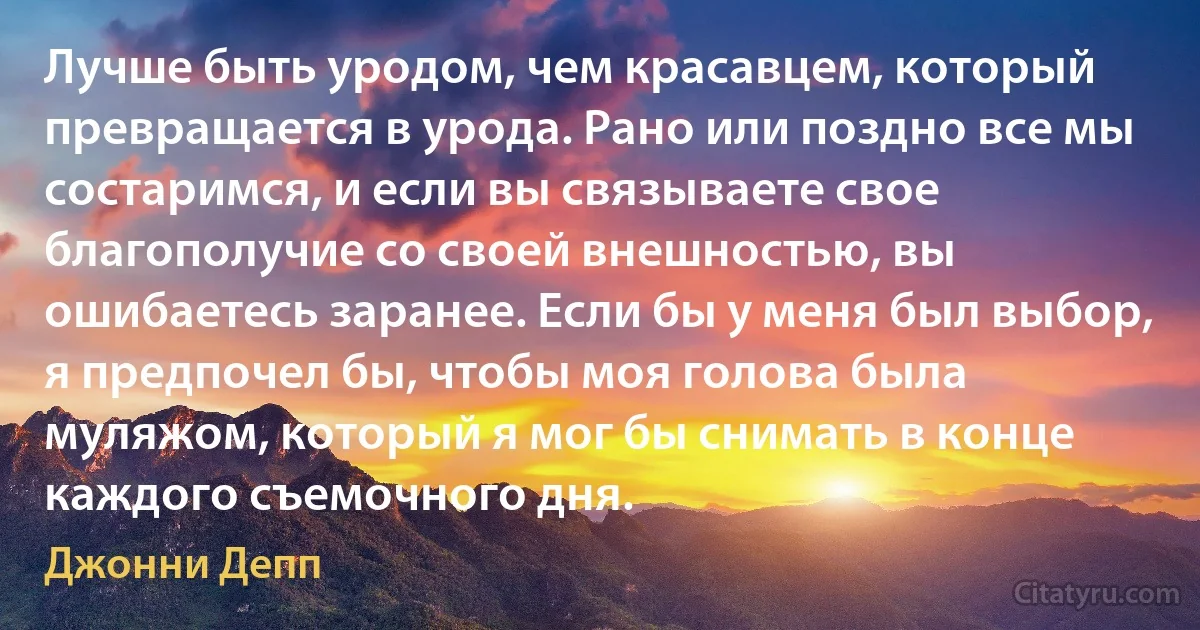 Лучше быть уродом, чем красавцем, который превращается в урода. Рано или поздно все мы состаримся, и если вы связываете свое благополучие со своей внешностью, вы ошибаетесь заранее. Если бы у меня был выбор, я предпочел бы, чтобы моя голова была муляжом, который я мог бы снимать в конце каждого съемочного дня. (Джонни Депп)