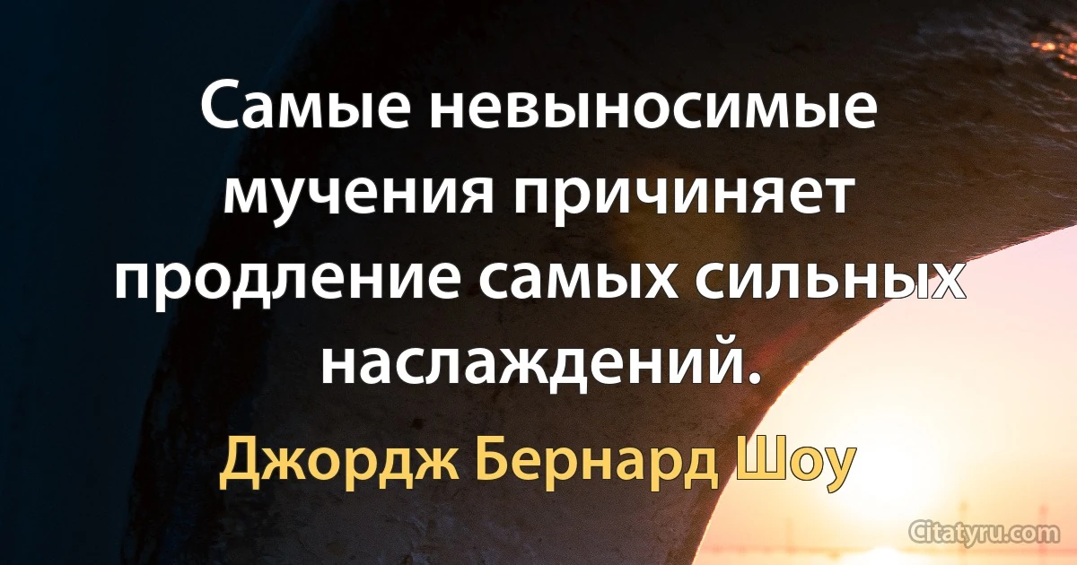 Самые невыносимые мучения причиняет продление самых сильных наслаждений. (Джордж Бернард Шоу)