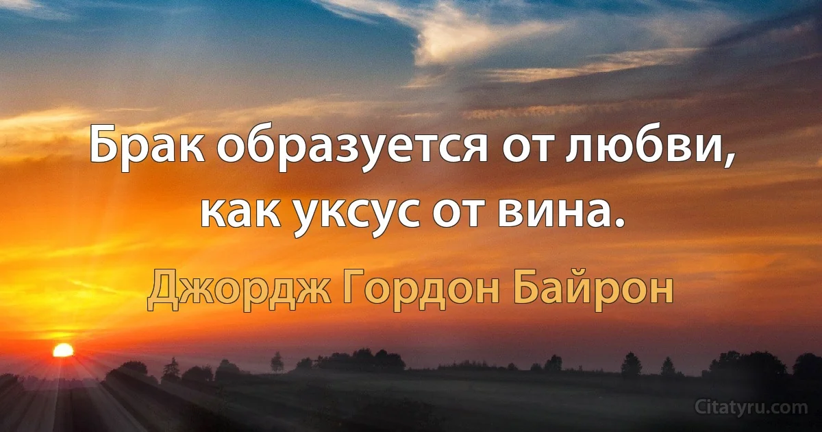 Брак образуется от любви, как уксус от вина. (Джордж Гордон Байрон)