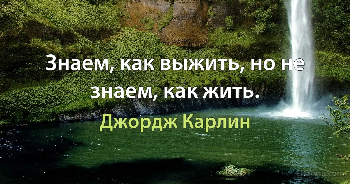 Знаем, как выжить, но не знаем, как жить. (Джордж Карлин)