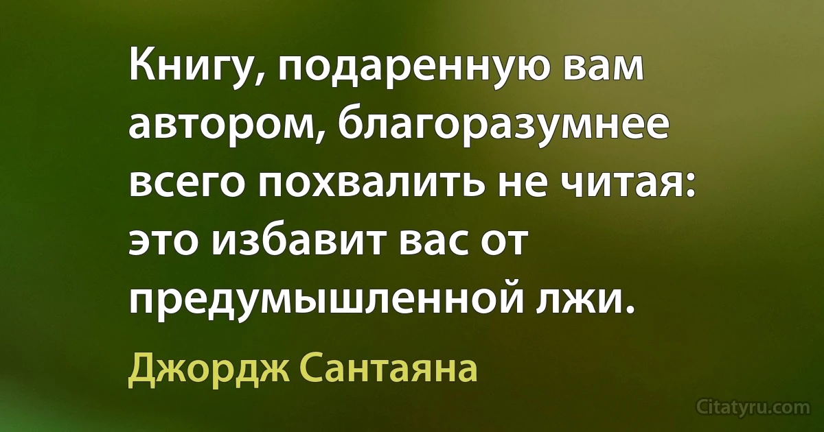 Книгу, подаренную вам автором, благоразумнее всего похвалить не читая: это избавит вас от предумышленной лжи. (Джордж Сантаяна)