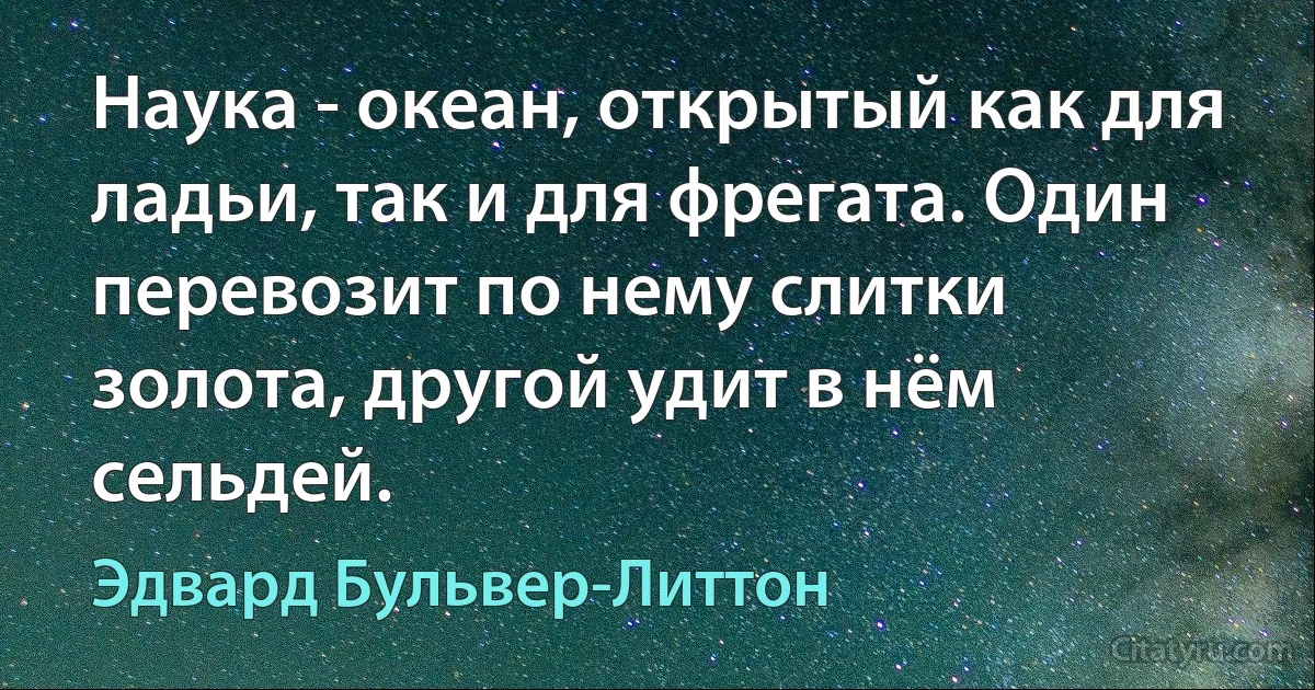 Наука - океан, открытый как для ладьи, так и для фрегата. Один перевозит по нему слитки золота, другой удит в нём сельдей. (Эдвард Бульвер-Литтон)