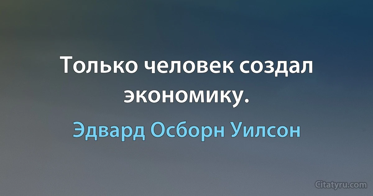 Только человек создал экономику. (Эдвард Осборн Уилсон)