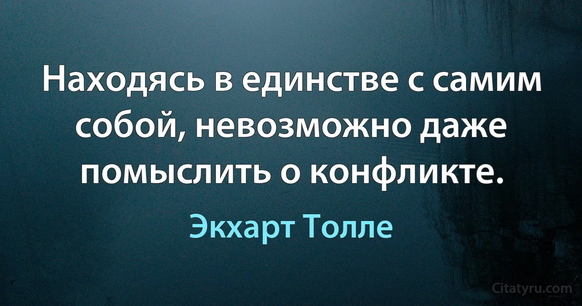 Находясь в единстве с самим собой, невозможно даже помыслить о конфликте. (Экхарт Толле)