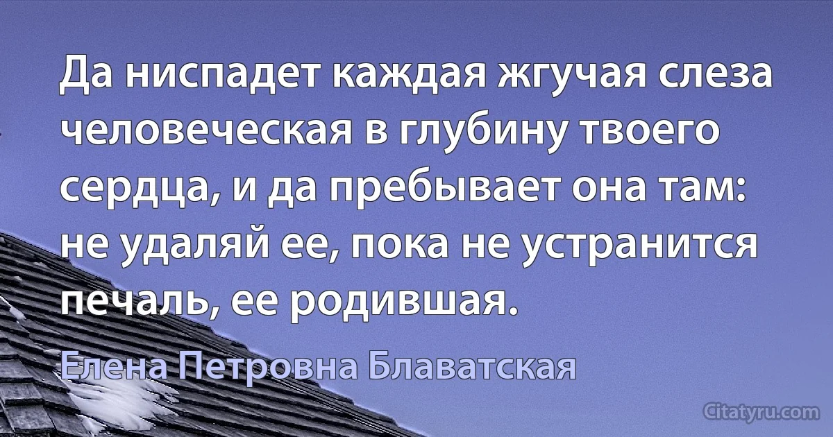 Да ниспадет каждая жгучая слеза человеческая в глубину твоего сердца, и да пребывает она там: не удаляй ее, пока не устранится печаль, ее родившая. (Елена Петровна Блаватская)