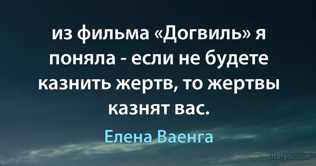 из фильма «Догвиль» я поняла - если не будете казнить жертв, то жертвы казнят вас. (Елена Ваенга)