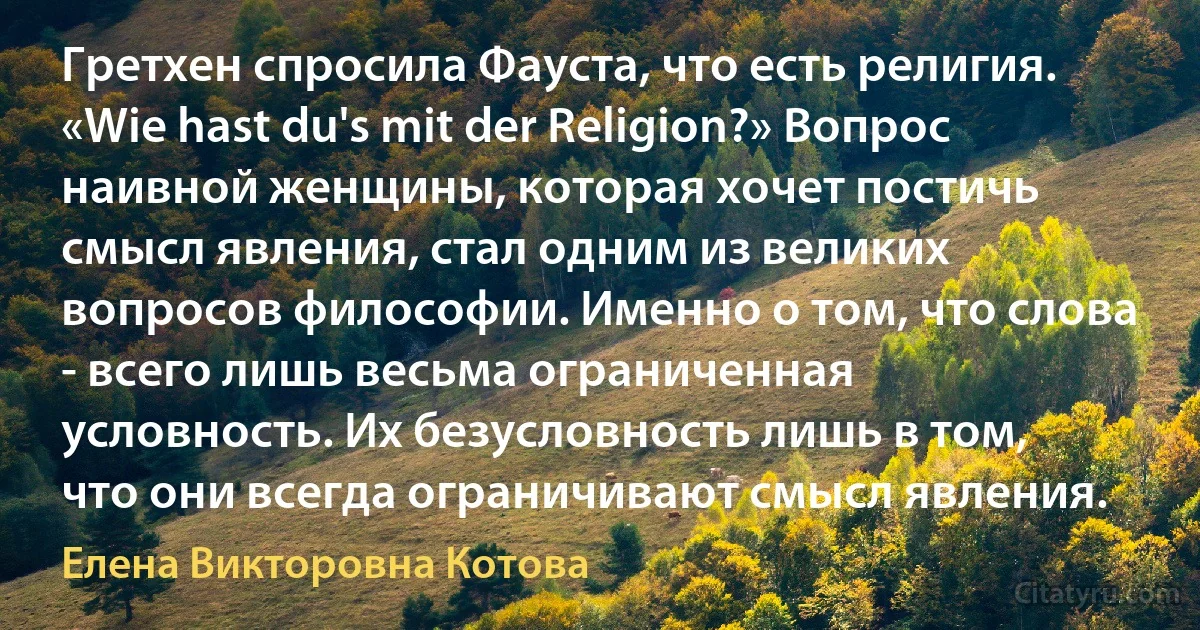 Гретхен спросила Фауста, что есть религия. «Wie hast du's mit der Religion?» Вопрос наивной женщины, которая хочет постичь смысл явления, стал одним из великих вопросов философии. Именно о том, что слова - всего лишь весьма ограниченная условность. Их безусловность лишь в том, что они всегда ограничивают смысл явления. (Елена Викторовна Котова)