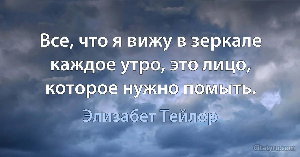 Все, что я вижу в зеркале каждое утро, это лицо, которое нужно помыть. (Элизабет Тейлор)