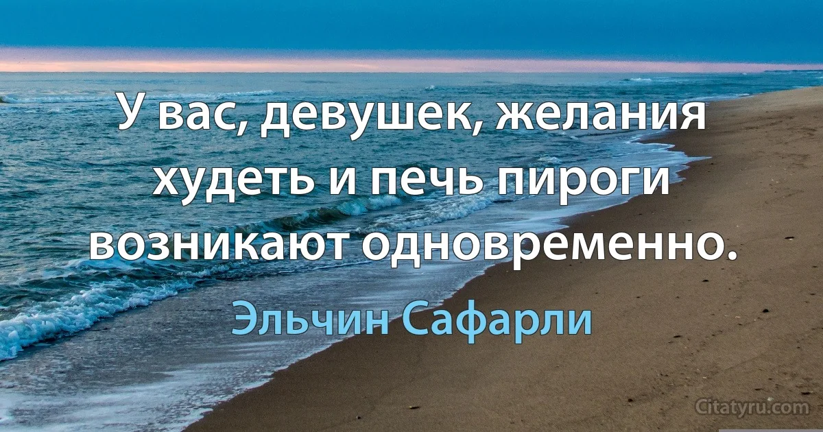 У вас, девушек, желания худеть и печь пироги возникают одновременно. (Эльчин Сафарли)