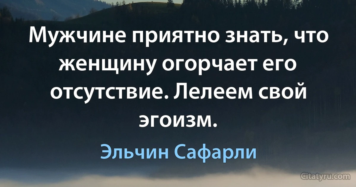 Мужчине приятно знать, что женщину огорчает его отсутствие. Лелеем свой эгоизм. (Эльчин Сафарли)