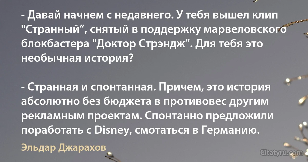 - Давай начнем с недавнего. У тебя вышел клип "Странный”, снятый в поддержку марвеловского блокбастера "Доктор Стрэндж”. Для тебя это необычная история?

- Странная и спонтанная. Причем, это история абсолютно без бюджета в противовес другим рекламным проектам. Cпонтанно предложили поработать с Disney, смотаться в Германию. (Эльдар Джарахов)