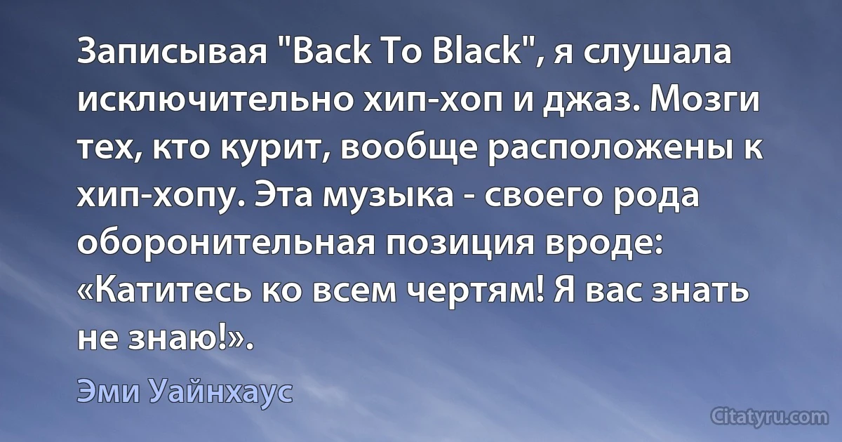 Записывая "Back To Black", я слушала исключительно хип-хоп и джаз. Мозги тех, кто курит, вообще расположены к хип-хопу. Эта музыка - своего рода оборонительная позиция вроде: «Катитесь ко всем чертям! Я вас знать не знаю!». (Эми Уайнхаус)