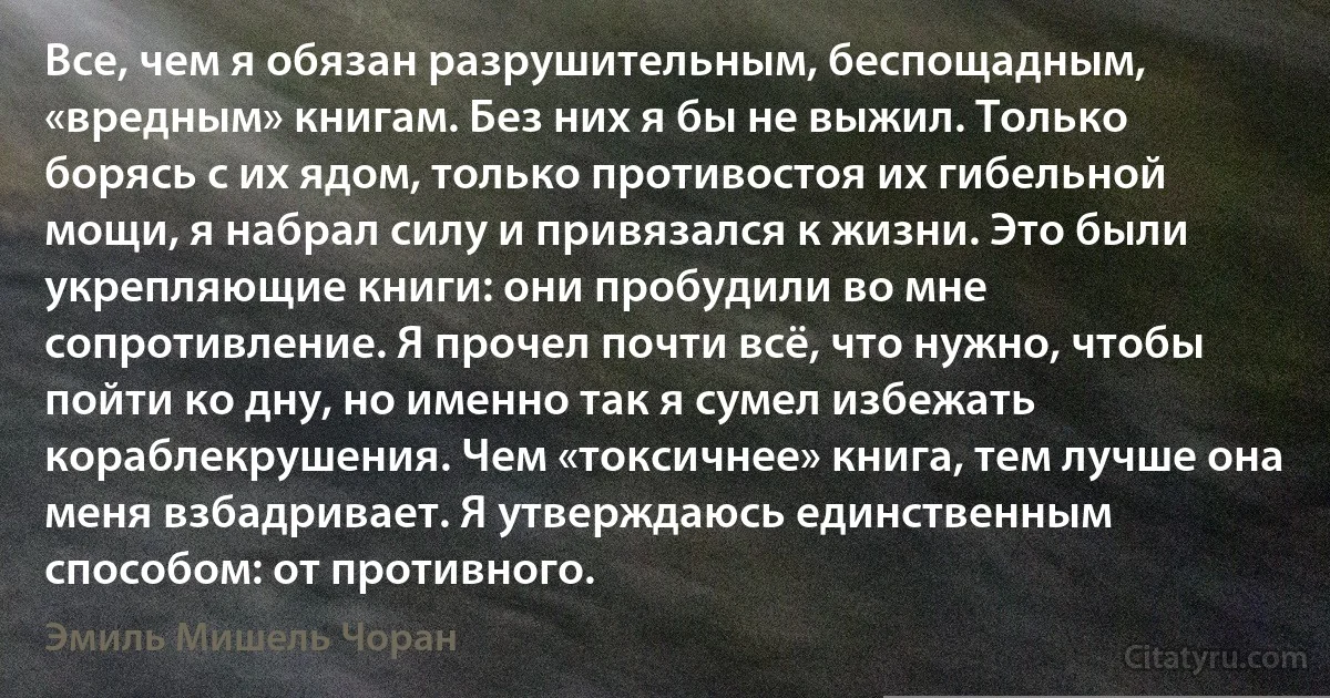 Все, чем я обязан разрушительным, беспощадным, «вредным» книгам. Без них я бы не выжил. Только борясь с их ядом, только противостоя их гибельной мощи, я набрал силу и привязался к жизни. Это были укрепляющие книги: они пробудили во мне сопротивление. Я прочел почти всё, что нужно, чтобы пойти ко дну, но именно так я сумел избежать кораблекрушения. Чем «токсичнее» книга, тем лучше она меня взбадривает. Я утверждаюсь единственным способом: от противного. (Эмиль Мишель Чоран)