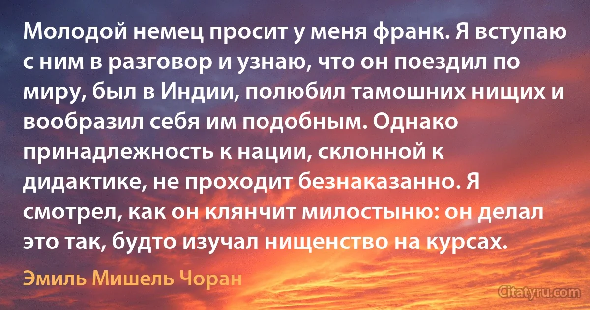 Молодой немец просит у меня франк. Я вступаю с ним в разговор и узнаю, что он поездил по миру, был в Индии, полюбил тамошних нищих и вообразил себя им подобным. Однако принадлежность к нации, склонной к дидактике, не проходит безнаказанно. Я смотрел, как он клянчит милостыню: он делал это так, будто изучал нищенство на курсах. (Эмиль Мишель Чоран)