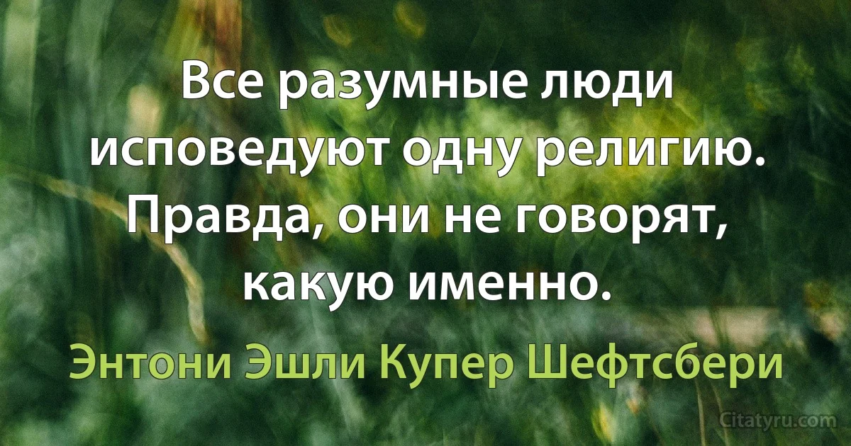 Все разумные люди исповедуют одну религию. Правда, они не говорят, какую именно. (Энтони Эшли Купер Шефтсбери)