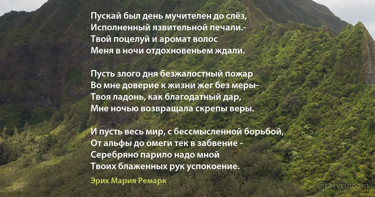 Пускай был день мучителен до слёз,
Исполненный язвительной печали.-
Твой поцелуй и аромат волос
Меня в ночи отдохновеньем ждали.

Пусть злого дня безжалостный пожар
Во мне доверие к жизни жег без меры-
Твоя ладонь, как благодатный дар,
Мне ночью возвращала скрепы веры.

И пусть весь мир, с бессмысленной борьбой,
От альфы до омеги тек в забвение -
Серебряно парило надо мной
Твоих блаженных рук успокоение. (Эрих Мария Ремарк)