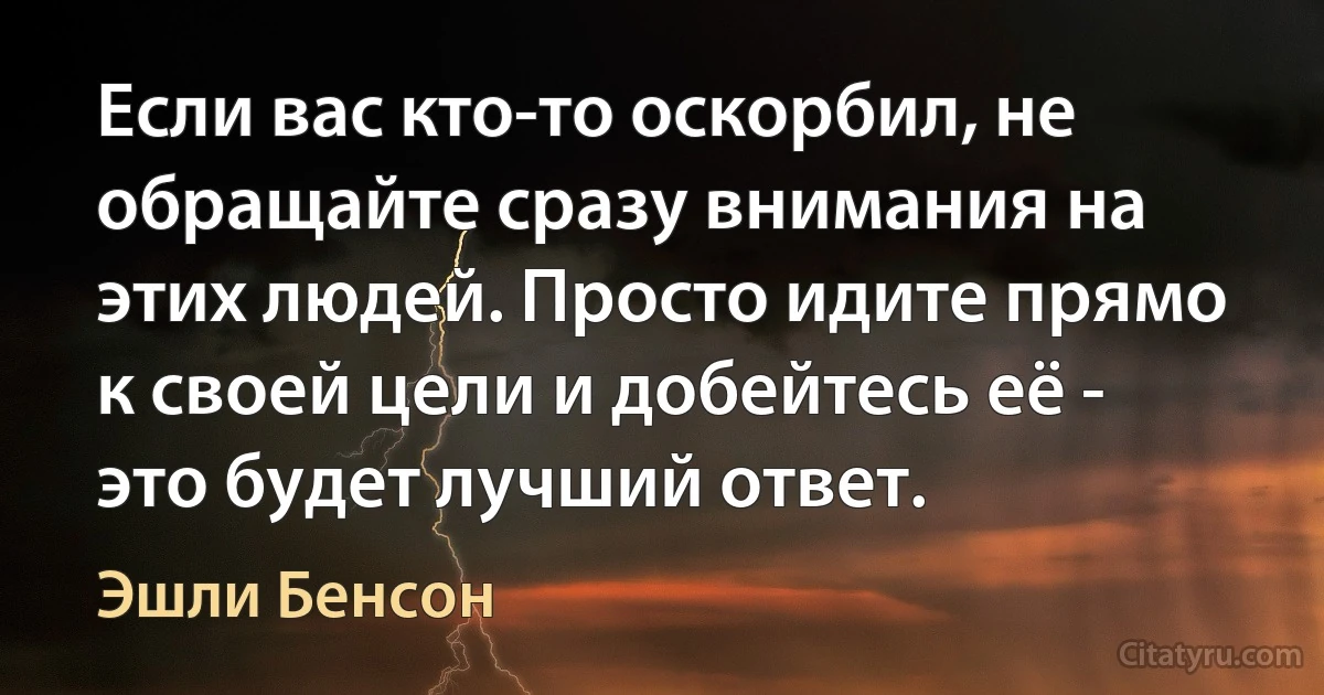 Если вас кто-то оскорбил, не обращайте сразу внимания на этих людей. Просто идите прямо к своей цели и добейтесь её - это будет лучший ответ. (Эшли Бенсон)