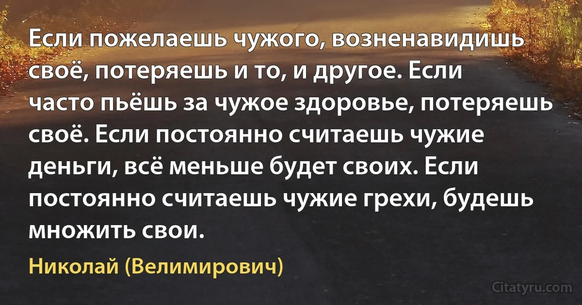Если пожелаешь чужого, возненавидишь своё, потеряешь и то, и другое. Если часто пьёшь за чужое здоровье, потеряешь своё. Если постоянно считаешь чужие деньги, всё меньше будет своих. Если постоянно считаешь чужие грехи, будешь множить свои. (Николай (Велимирович))