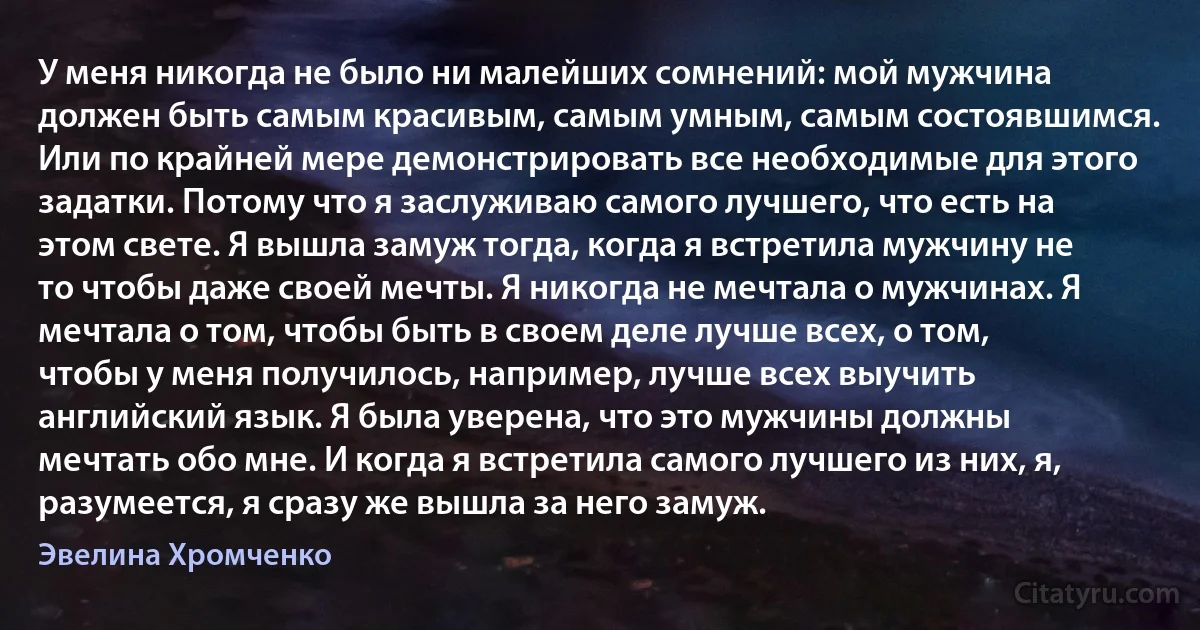 У меня никогда не было ни малейших сомнений: мой мужчина должен быть самым красивым, самым умным, самым состоявшимся. Или по крайней мере демонстрировать все необходимые для этого задатки. Потому что я заслуживаю самого лучшего, что есть на этом свете. Я вышла замуж тогда, когда я встретила мужчину не то чтобы даже своей мечты. Я никогда не мечтала о мужчинах. Я мечтала о том, чтобы быть в своем деле лучше всех, о том, чтобы у меня получилось, например, лучше всех выучить английский язык. Я была уверена, что это мужчины должны мечтать обо мне. И когда я встретила самого лучшего из них, я, разумеется, я сразу же вышла за него замуж. (Эвелина Хромченко)