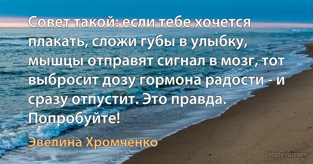 Совет такой: если тебе хочется плакать, сложи губы в улыбку, мышцы отправят сигнал в мозг, тот выбросит дозу гормона радости - и сразу отпустит. Это правда. Попробуйте! (Эвелина Хромченко)