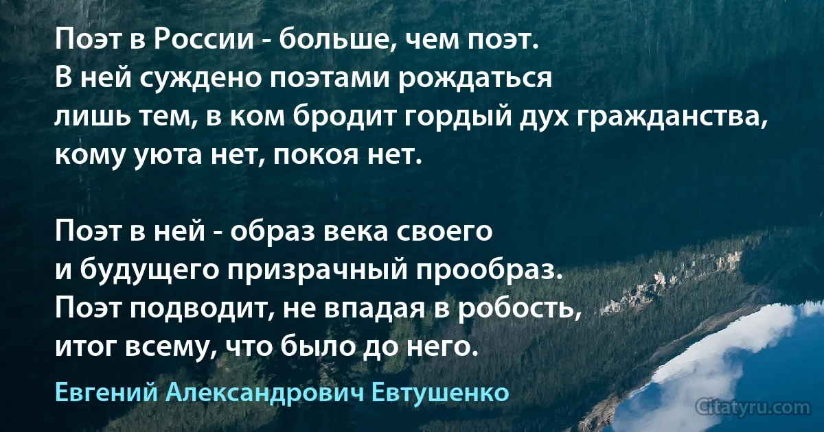 Поэт в России - больше, чем поэт.
В ней суждено поэтами рождаться
лишь тем, в ком бродит гордый дух гражданства,
кому уюта нет, покоя нет.

Поэт в ней - образ века своего
и будущего призрачный прообраз.
Поэт подводит, не впадая в робость,
итог всему, что было до него. (Евгений Александрович Евтушенко)