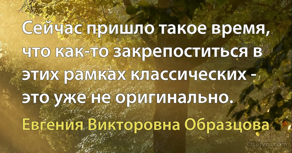 Сейчас пришло такое время, что как-то закрепоститься в этих рамках классических - это уже не оригинально. (Евгения Викторовна Образцова)