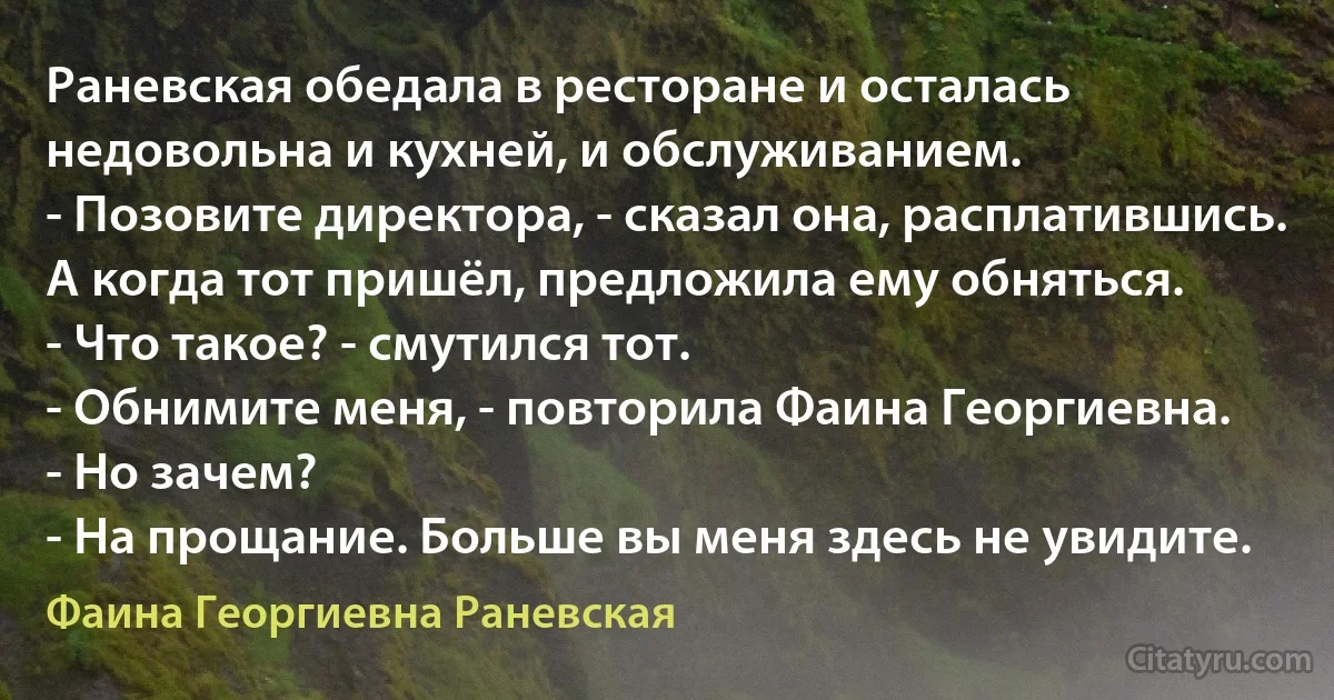 Раневская обедала в ресторане и осталась недовольна и кухней, и обслуживанием.
- Позовите директора, - сказал она, расплатившись.
А когда тот пришёл, предложила ему обняться.
- Что такое? - смутился тот.
- Обнимите меня, - повторила Фаина Георгиевна.
- Но зачем?
- На прощание. Больше вы меня здесь не увидите. (Фаина Георгиевна Раневская)