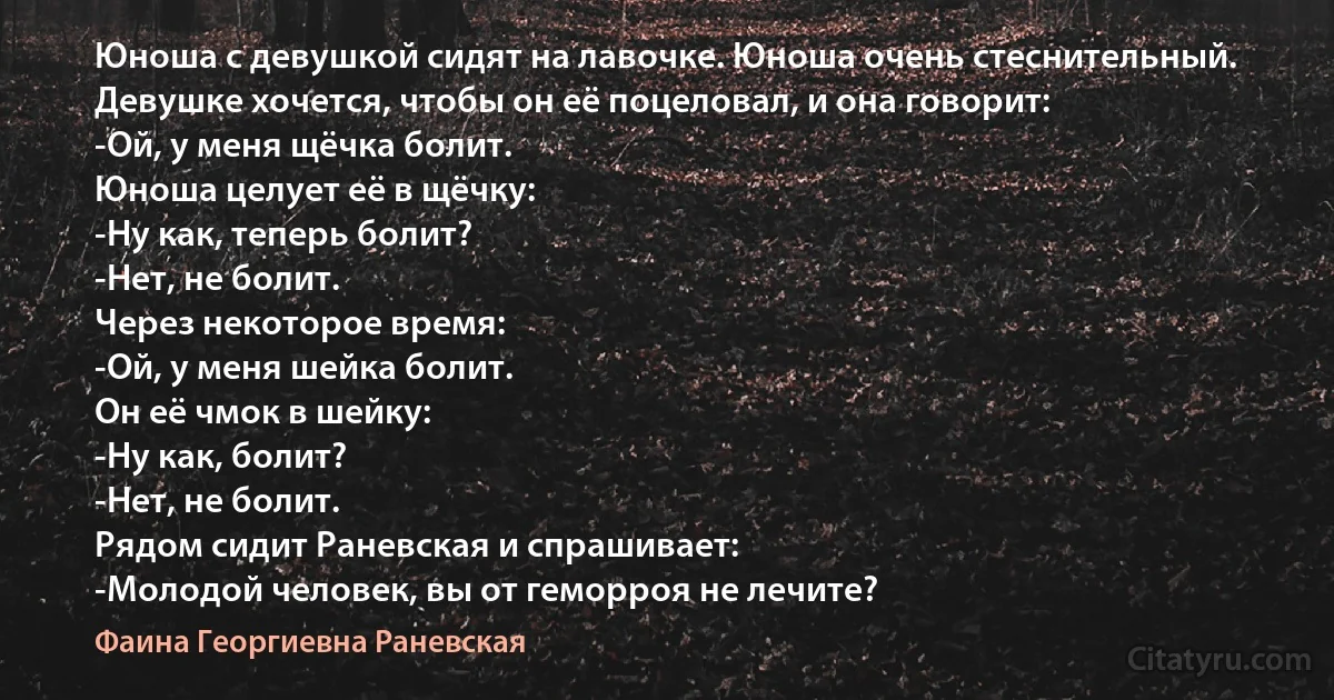 Юноша с девушкой сидят на лавочке. Юноша очень стеснительный. Девушке хочется, чтобы он её поцеловал, и она говорит:
-Ой, у меня щёчка болит.
Юноша целует её в щёчку:
-Ну как, теперь болит?
-Нет, не болит.
Через некоторое время:
-Ой, у меня шейка болит.
Он её чмок в шейку:
-Ну как, болит?
-Нет, не болит.
Рядом сидит Раневская и спрашивает:
-Молодой человек, вы от геморроя не лечите? (Фаина Георгиевна Раневская)