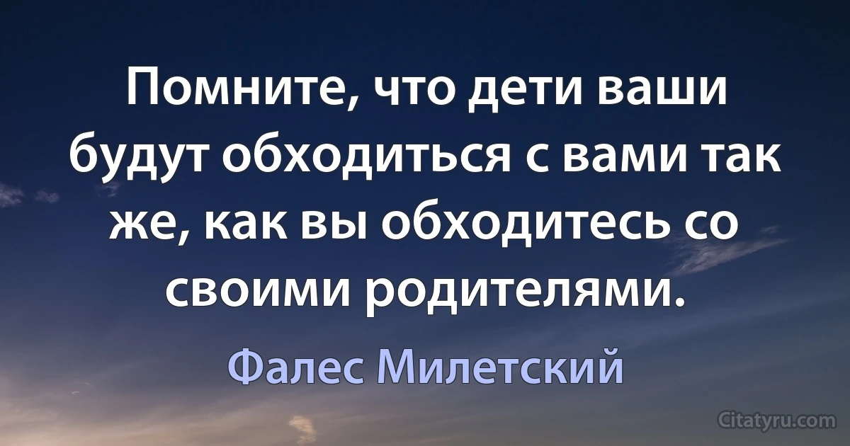 Помните, что дети ваши будут обходиться с вами так же, как вы обходитесь со своими родителями. (Фалес Милетский)