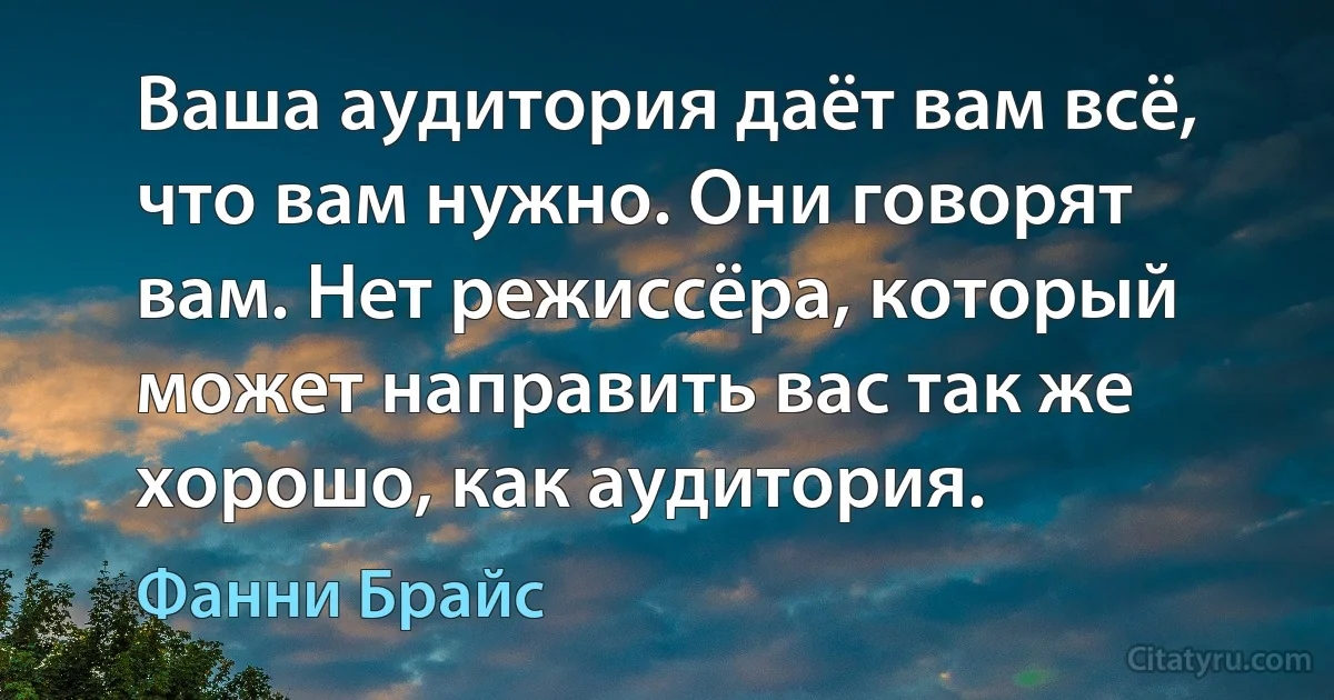 Ваша аудитория даёт вам всё, что вам нужно. Они говорят вам. Нет режиссёра, который может направить вас так же хорошо, как аудитория. (Фанни Брайс)