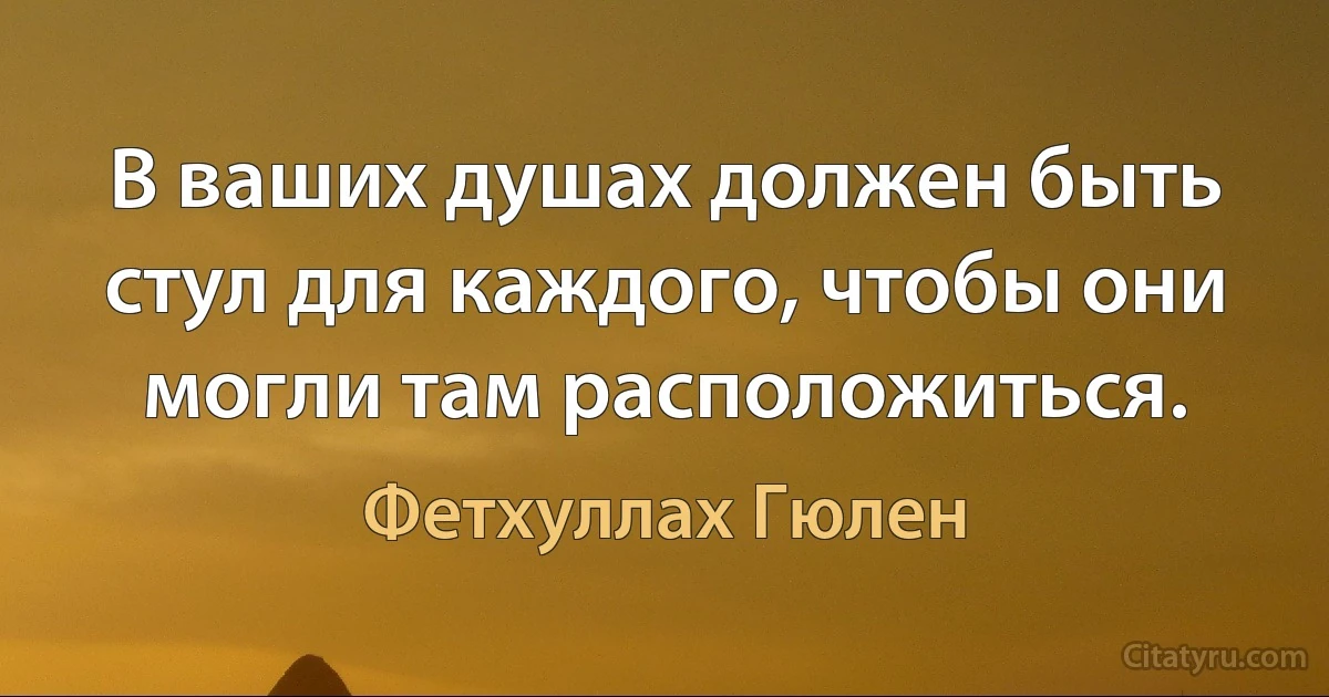 В ваших душах должен быть стул для каждого, чтобы они могли там расположиться. (Фетхуллах Гюлен)