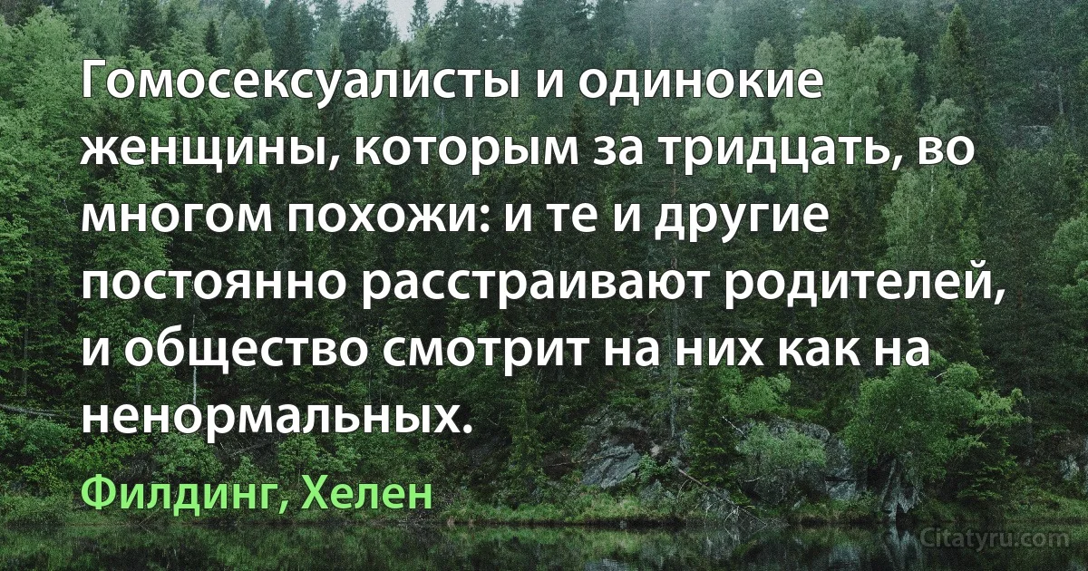 Гомосексуалисты и одинокие женщины, которым за тридцать, во многом похожи: и те и другие постоянно расстраивают родителей, и общество смотрит на них как на ненормальных. (Филдинг, Хелен)