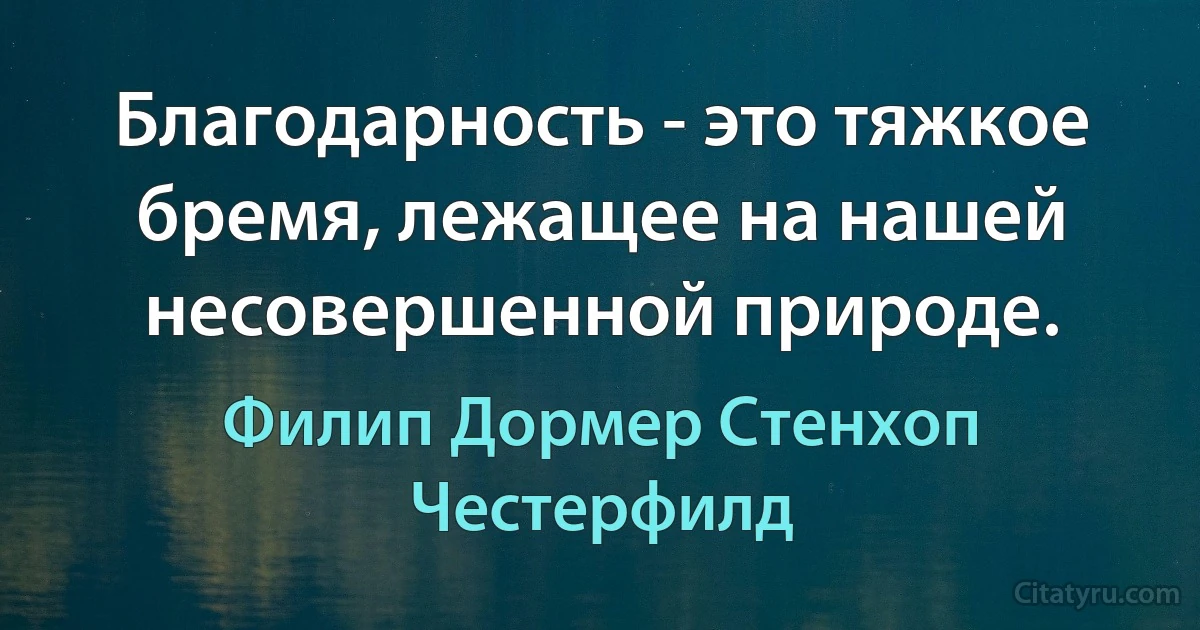 Благодарность - это тяжкое бремя, лежащее на нашей несовершенной природе. (Филип Дормер Стенхоп Честерфилд)