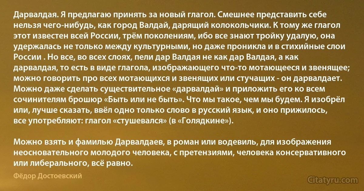 Дарвалдая. Я предлагаю принять за новый глагол. Смешнее представить себе нельзя чего-нибудь, как город Валдай, дарящий колокольчики. К тому же глагол этот известен всей России, трём поколениям, ибо все знают тройку удалую, она удержалась не только между культурными, но даже проникла и в стихийные слои России . Но все, во всех слоях, пели дар Валдая не как дар Валдая, а как дарвалдая, то есть в виде глагола, изображающего что-то мотающееся и звенящее; можно говорить про всех мотающихся и звенящих или стучащих - он дарвалдает. Можно даже сделать существительное «дарвалдай» и приложить его ко всем сочинителям брошюр «Быть или не быть». Что мы такое, чем мы будем. Я изобрёл или, лучше сказать, ввёл одно только слово в русский язык, и оно прижилось, все употребляют: глагол «стушевался» (в «Голядкине»).

Можно взять и фамилью Дарвалдаев, в роман или водевиль, для изображения неосновательного молодого человека, с претензиями, человека консервативного или либерального, всё равно. (Фёдор Достоевский)