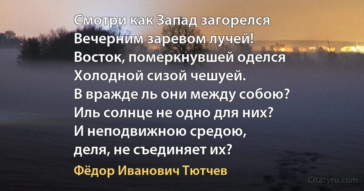 Смотри как Запад загорелся
Вечерним заревом лучей!
Восток, померкнувшей оделся
Холодной сизой чешуей.
В вражде ль они между собою?
Иль солнце не одно для них?
И неподвижною средою,
деля, не съединяет их? (Фёдор Иванович Тютчев)