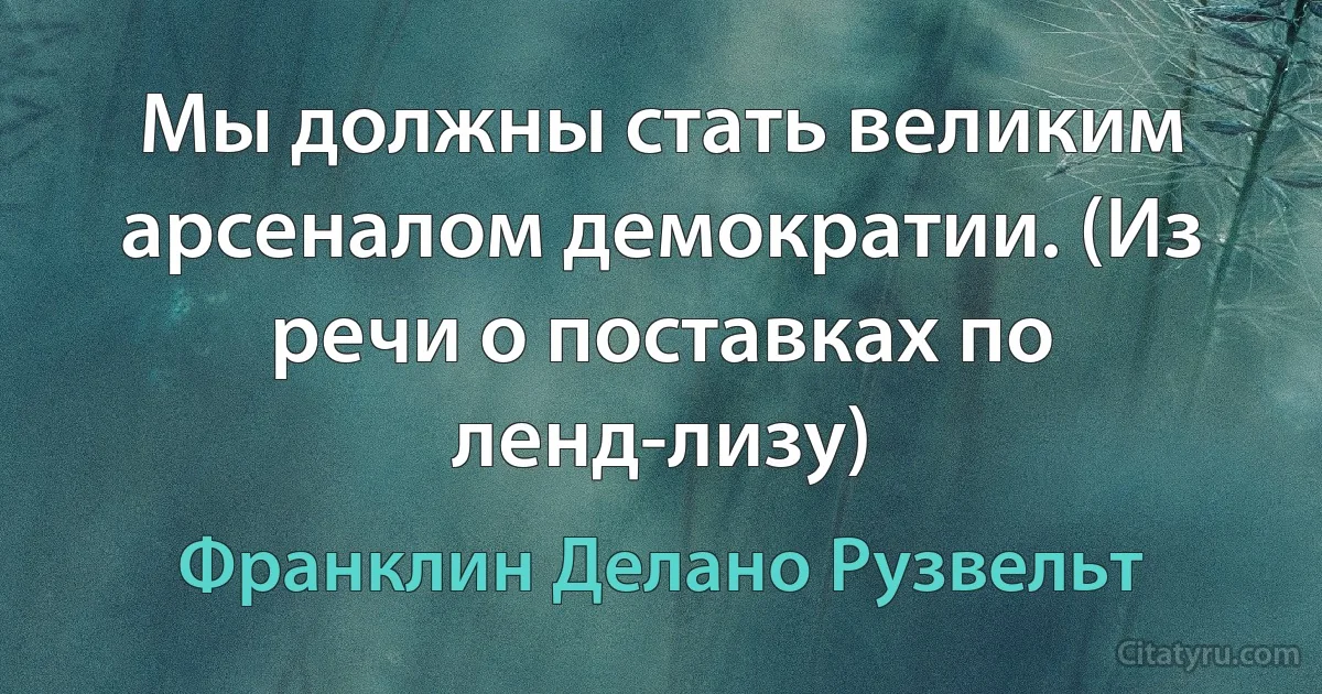 Мы должны стать великим арсеналом демократии. (Из речи о поставках по ленд-лизу) (Франклин Делано Рузвельт)